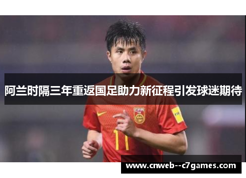 阿兰时隔三年重返国足助力新征程引发球迷期待